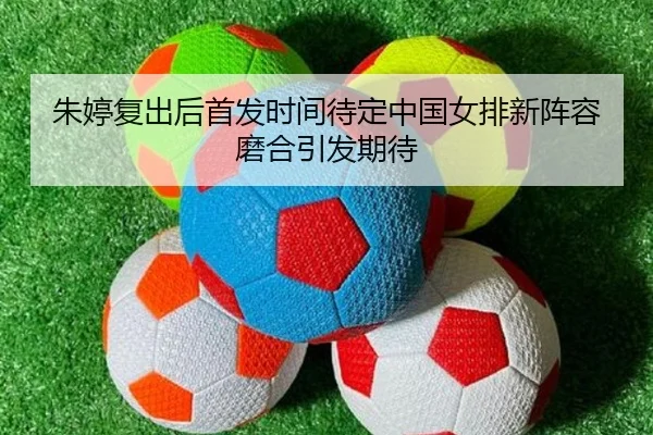 朱婷复出后首发时间待定中国女排新阵容磨合引发期待